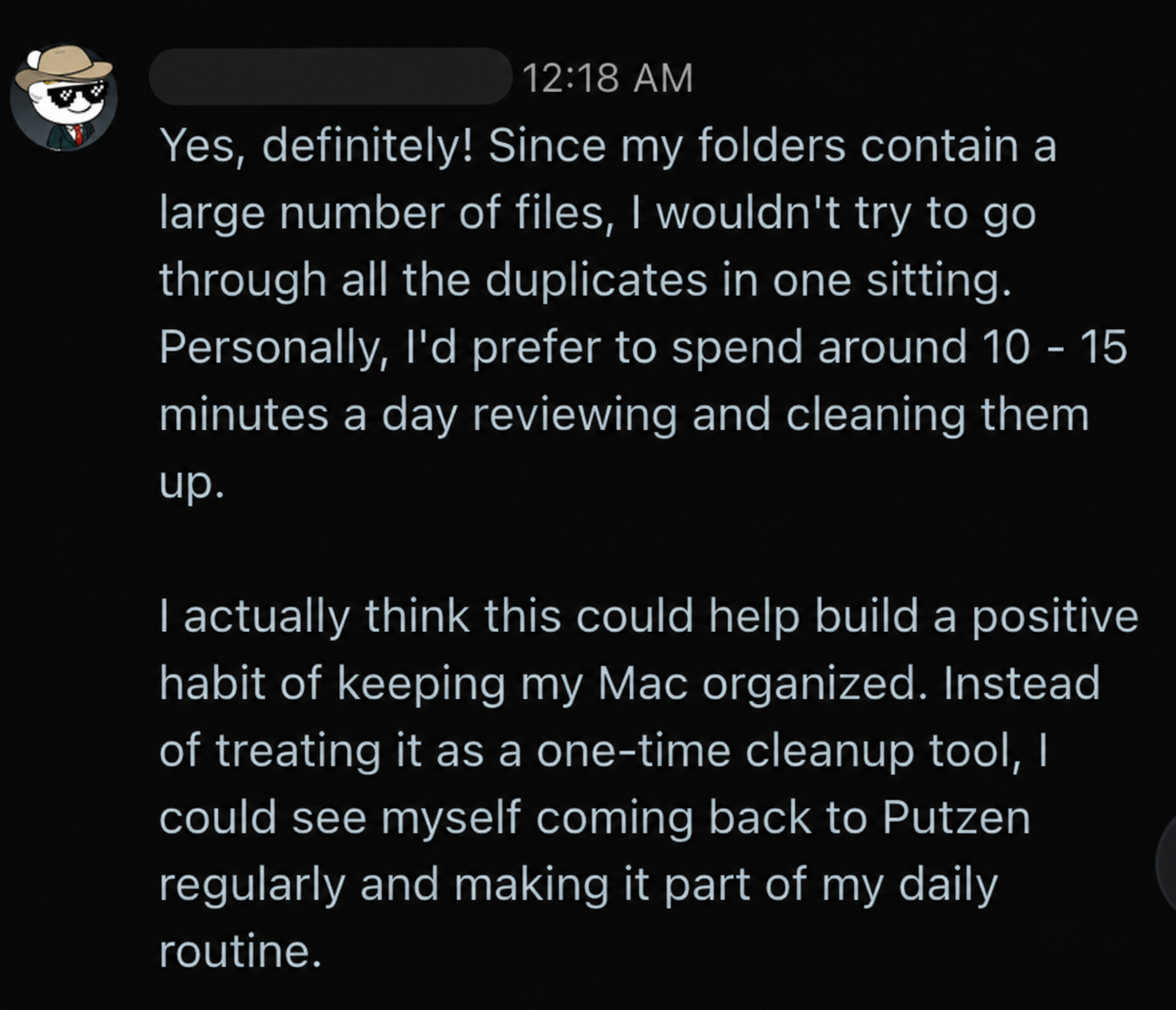 Reddit feedback: Yes, definitely! Since my folders contain a large number of files, I wouldn't try to go through all the duplicates in one sitting. Personally, I'd prefer to spend around 10 - 15 minutes a day reviewing and cleaning them up. I actually think this could help build a positive habit of keeping my Mac organized. Instead of treating it as a one-time cleanup tool, I could see myself coming back to Putzen regularly and making it part of my daily routine.